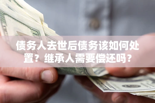 武汉债务人去世后债务该如何处置？继承人需要偿还吗？