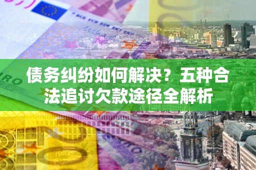 武汉债务纠纷如何解决？五种合法追讨欠款途径全解析