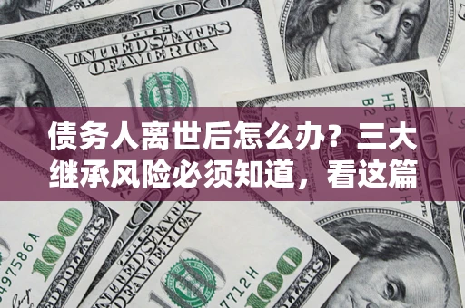 武汉债务人离世后怎么办？三大继承风险必须知道，看这篇就够了