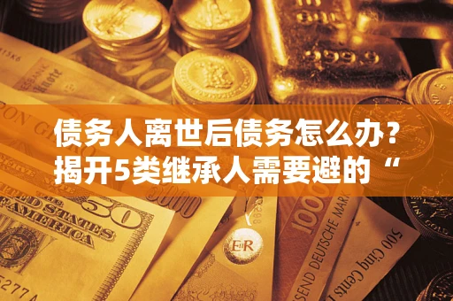 武汉债务人离世后债务怎么办？揭开5类继承人需要避的“坑”